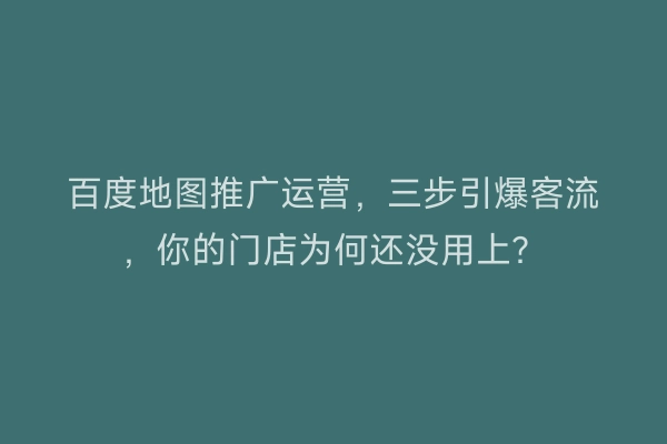 百度地图推广运营，三步引爆客流，你的门店为何还没用上？