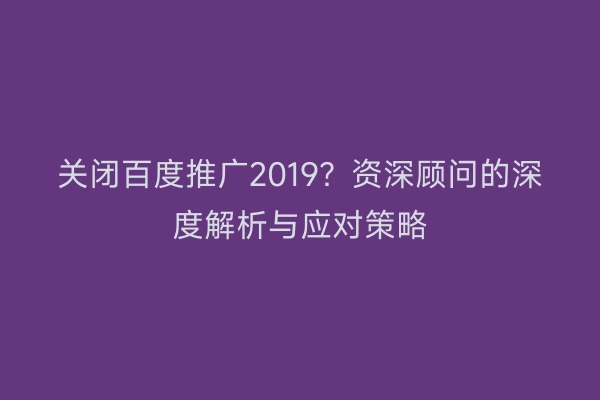 关闭百度推广2019？资深顾问的深度解析与应对策略