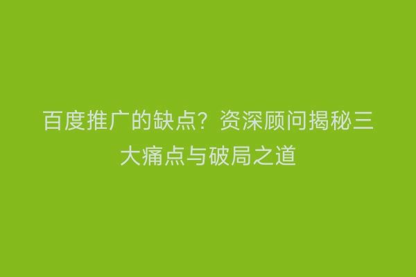 百度推广的缺点？资深顾问揭秘三大痛点与破局之道