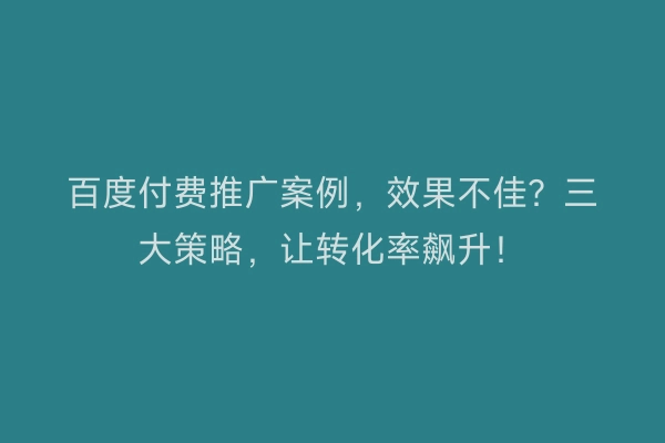 百度付费推广案例，效果不佳？三大策略，让转化率飙升！