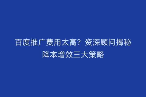 百度推广费用太高？资深顾问揭秘降本增效三大策略