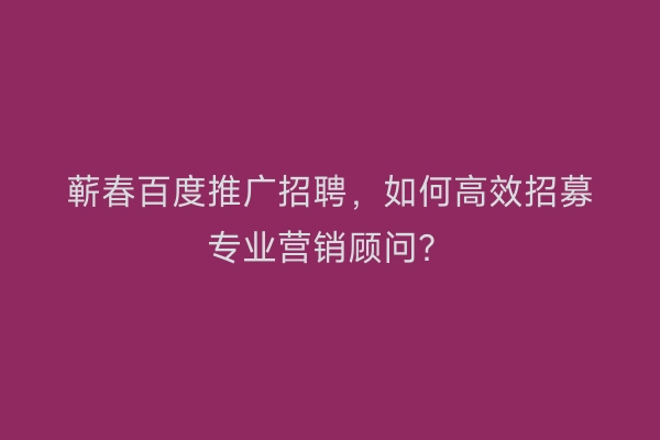 蕲春百度推广招聘，如何高效招募专业营销顾问？