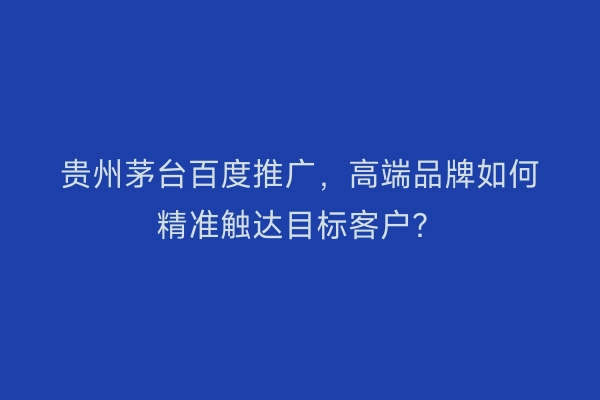 贵州茅台百度推广，高端品牌如何精准触达目标客户？