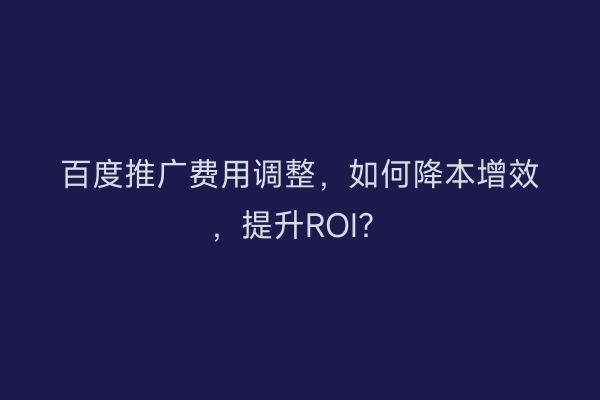 百度推广费用调整，如何降本增效，提升ROI？