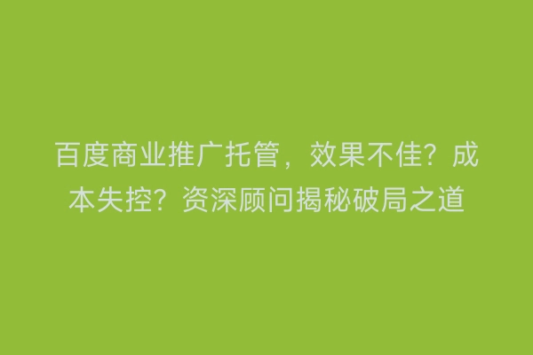 百度商业推广托管，效果不佳？成本失控？资深顾问揭秘破局之道