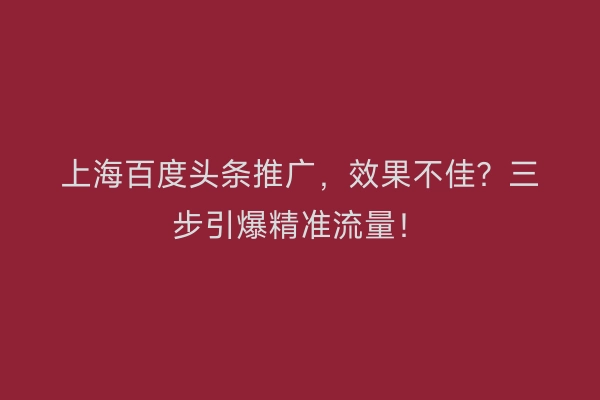 上海百度头条推广，效果不佳？三步引爆精准流量！