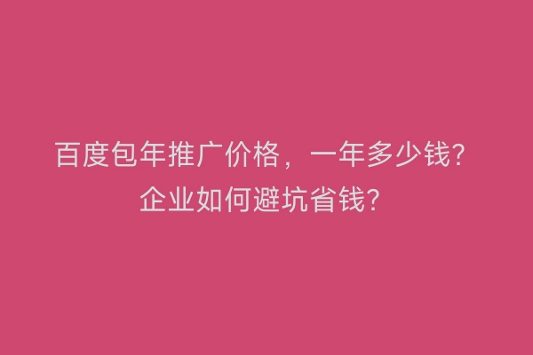 百度包年推广价格,一年多少钱?企业如何避坑省钱?