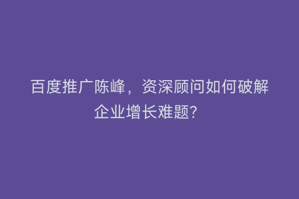 百度推广陈峰，资深顾问如何破解企业增长难题？