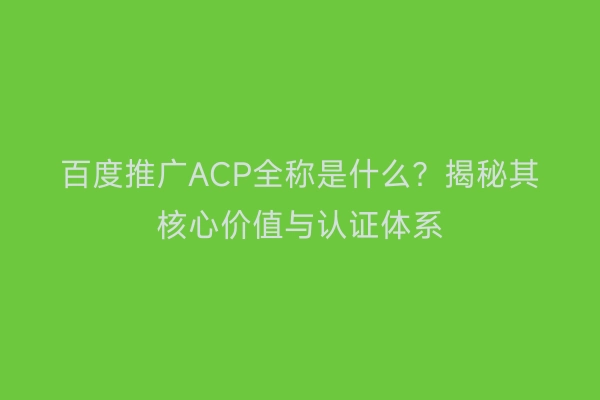 百度推广ACP全称是什么？揭秘其核心价值与认证体系