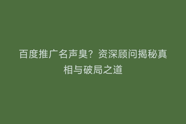 百度推广名声臭?资深顾问揭秘真相与破局之道