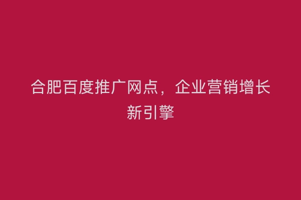 合肥百度推广网点，企业营销增长新引擎