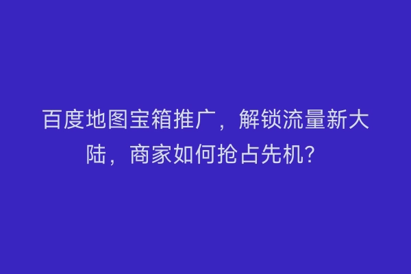 百度地图宝箱推广，解锁流量新大陆，商家如何抢占先机？