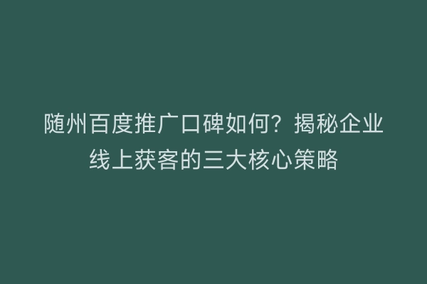 随州百度推广口碑如何?揭秘企业线上获客的三大核心策略