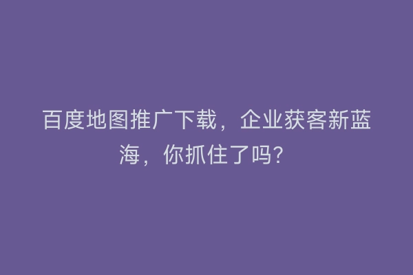 百度地图推广下载，企业获客新蓝海，你抓住了吗？
