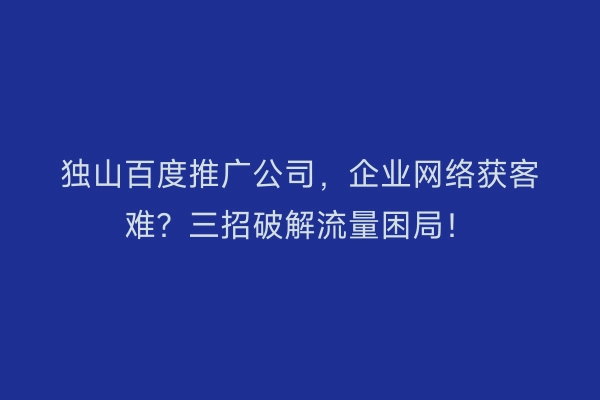独山百度推广公司,企业网络获客难?三招破解流量困局!