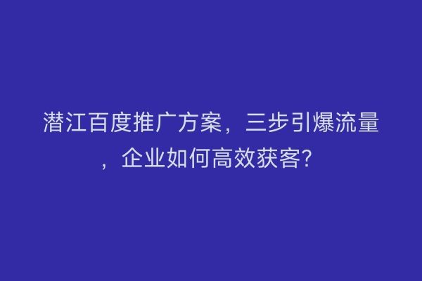 潜江百度推广方案，三步引爆流量，企业如何高效获客？