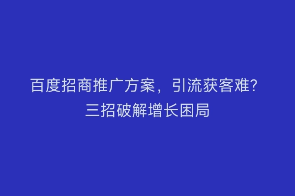 百度招商推广方案,引流获客难?三招破解增长困局