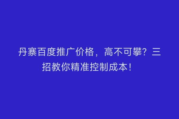 丹寨百度推广价格，高不可攀？三招教你精准控制成本！
