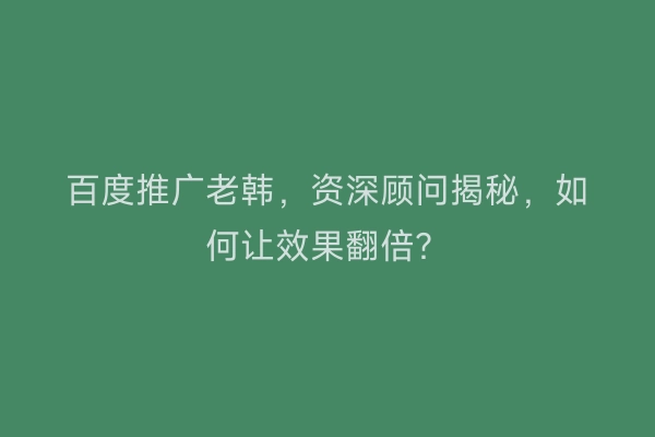 百度推广老韩，资深顾问揭秘，如何让效果翻倍？