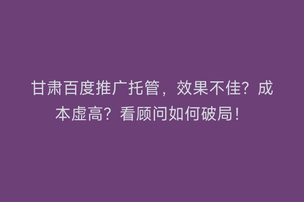 甘肃百度推广托管，效果不佳？成本虚高？看顾问如何破局！