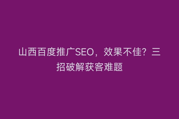 山西百度推广SEO，效果不佳？三招破解获客难题