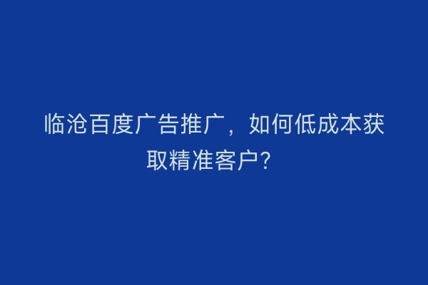 临沧百度广告推广，如何低成本获取精准客户？