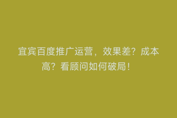 宜宾百度推广运营，效果差？成本高？看顾问如何破局！