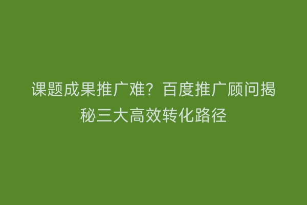 课题成果推广难？百度推广顾问揭秘三大高效转化路径