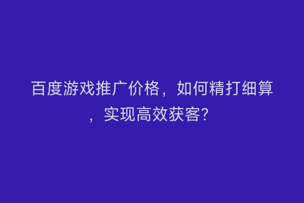 百度游戏推广价格,如何精打细算,实现高效获客?