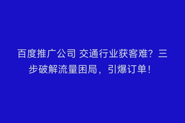 百度推广公司 交通行业获客难？三步破解流量困局，引爆订单！