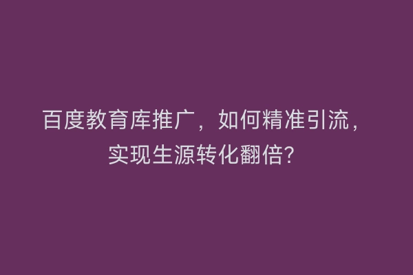 百度教育库推广，如何精准引流，实现生源转化翻倍？