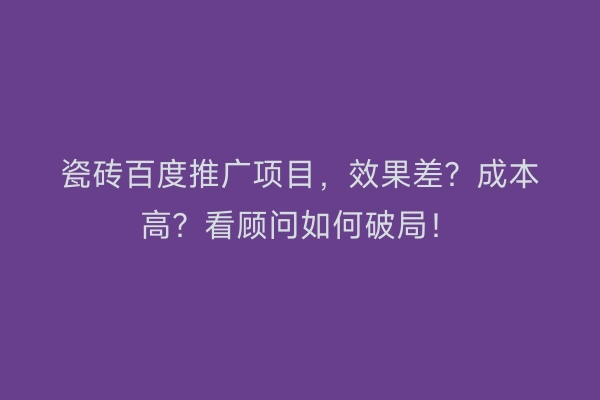 瓷砖百度推广项目,效果差?成本高?看顾问如何破局!