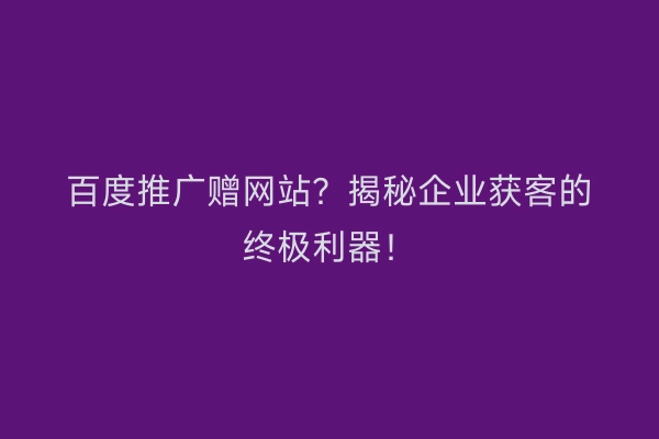 百度推广赠网站？揭秘企业获客的终极利器！