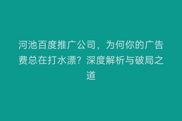 河池百度推广公司,为何你的广告费总在打水漂?深度解析与破局之道