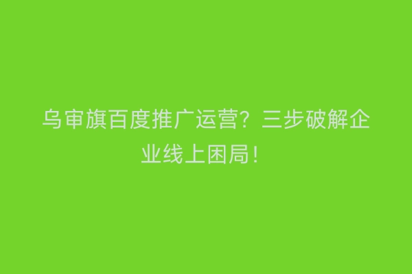 乌审旗百度推广运营？三步破解企业线上困局！