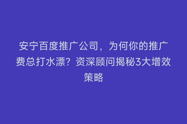 安宁百度推广公司，为何你的推广费总打水漂？资深顾问揭秘3大增效策略