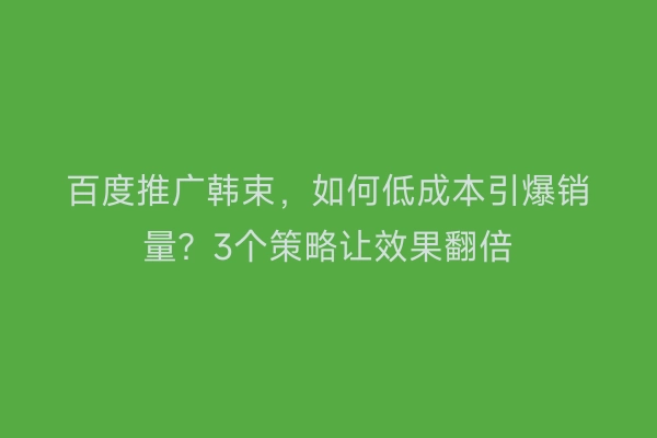 百度推广韩束，如何低成本引爆销量？3个策略让效果翻倍
