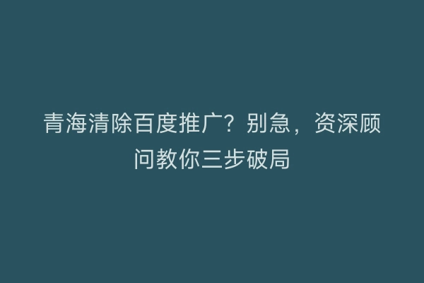 青海清除百度推广？别急，资深顾问教你三步破局