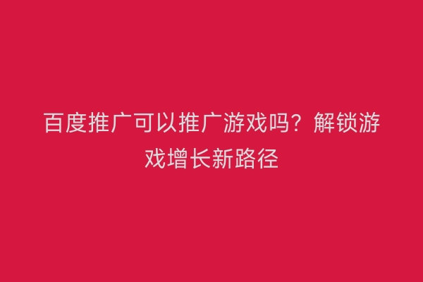 百度推广可以推广游戏吗？解锁游戏增长新路径