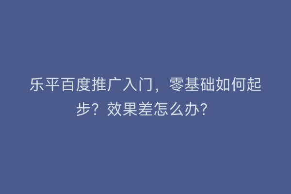 乐平百度推广入门，零基础如何起步？效果差怎么办？
