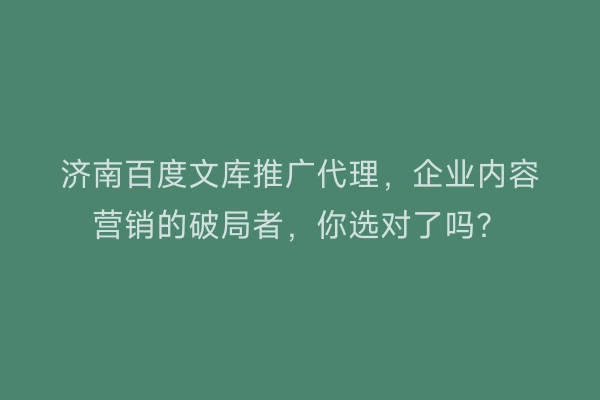 济南百度文库推广代理,企业内容营销的破局者,你选对了吗?