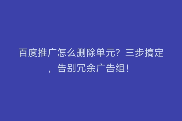 百度推广怎么删除单元？三步搞定，告别冗余广告组！