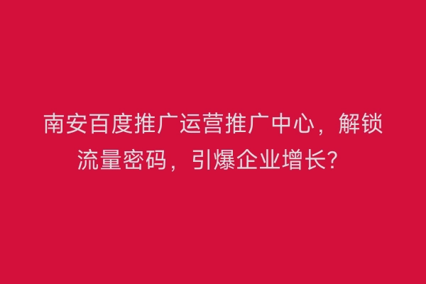 南安百度推广运营推广中心,解锁流量密码,引爆企业增长?