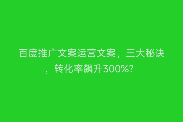 百度推广文案运营文案，三大秘诀，转化率飙升300%？