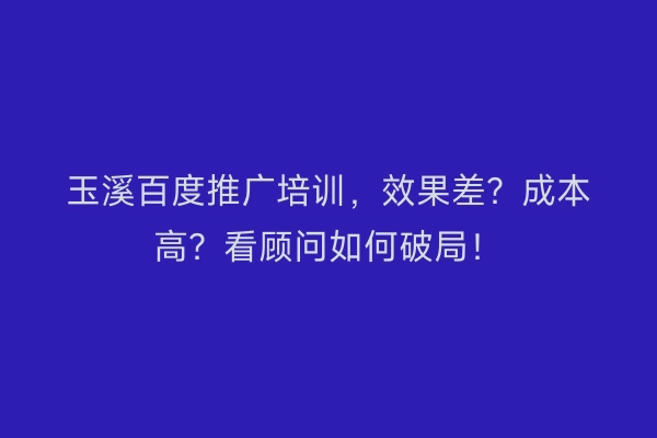 玉溪百度推广培训,效果差?成本高?看顾问如何破局!