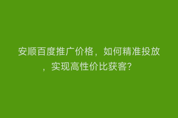 安顺百度推广价格，如何精准投放，实现高性价比获客？
