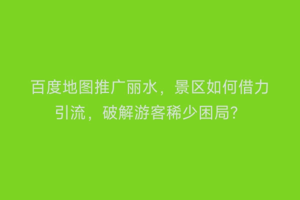 百度地图推广丽水,景区如何借力引流,破解游客稀少困局?