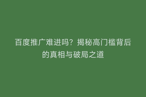 百度推广难进吗？揭秘高门槛背后的真相与破局之道