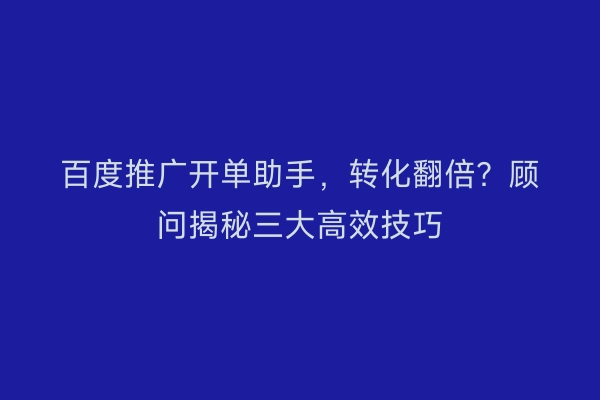 百度推广开单助手,转化翻倍?顾问揭秘三大高效技巧
