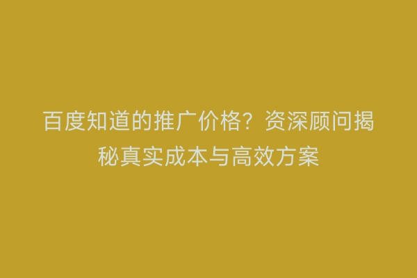 百度知道的推广价格？资深顾问揭秘真实成本与高效方案